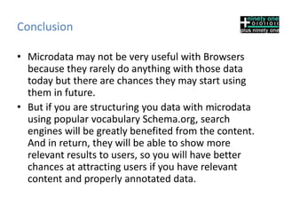 Conclusion
• Microdata may not be very useful with Browsers
because they rarely do anything with those data
today but there are chances they may start using
them in future.
• But if you are structuring you data with microdata
using popular vocabulary Schema.org, search
engines will be greatly benefited from the content.
And in return, they will be able to show more
relevant results to users, so you will have better
chances at attracting users if you have relevant
content and properly annotated data.
 
