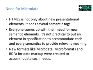 Need for Microdata
• HTML5 is not only about new presentational
elements. It adds several semantic tags.
• Everyone comes up with their need for new
semantic elements. It’s not practical to put an
element in specification to accommodate each
and every semantics to provide relevant meaning.
• New formats like Microdata, Microformats and
RDFa for data markup were created to
accommodate such needs.
 