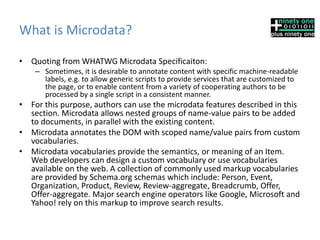 What is Microdata?
• Quoting from WHATWG Microdata Specificaiton:
– Sometimes, it is desirable to annotate content with specific machine-readable
labels, e.g. to allow generic scripts to provide services that are customized to
the page, or to enable content from a variety of cooperating authors to be
processed by a single script in a consistent manner.
• For this purpose, authors can use the microdata features described in this
section. Microdata allows nested groups of name-value pairs to be added
to documents, in parallel with the existing content.
• Microdata annotates the DOM with scoped name/value pairs from custom
vocabularies.
• Microdata vocabularies provide the semantics, or meaning of an Item.
Web developers can design a custom vocabulary or use vocabularies
available on the web. A collection of commonly used markup vocabularies
are provided by Schema.org schemas which include: Person, Event,
Organization, Product, Review, Review-aggregate, Breadcrumb, Offer,
Offer-aggregate. Major search engine operators like Google, Microsoft and
Yahoo! rely on this markup to improve search results.
 