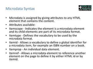 Microdata Syntax
• Microdata is assigned by giving attributes to any HTML
element that contains the content.
• Attributes available:
• Itemscope - Indicates the element is a microdata element
and its child elements are part of its microdata format.
• Itemtype - Defines the vocabulary to be used by the
microdata format.
• Itemid - Allows a vocabulary to define a global identifier for
a microdata item, for example an ISBN number on a book.
• Itemprop - An individual data element.
• Itemref - Allows a microdata element to reference another
element on the page to define it by either HTML id or by
itemid.
 
