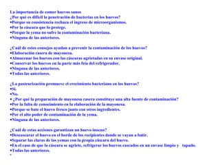 La importancia de comer huevos sanos
¿Por qué es difícil la penetración de bacterias en los huevos?
•Porque su consistencia rechaza el ingreso de microorganismos.
•Por la cáscara que lo protege.
•Porque la yema no sufre la contaminación bacteriana.
•Ninguna de las anteriores.
¿Cuál de estos consejos ayudan a prevenir la contaminación de los huevos?
•Elaboración casera de mayonesa.
•Almacenar los huevos con las cáscaras agrietadas en su envase original.
•Conservar los huevos en la parte más fría del refrigerador.
•Ninguna de las anteriores.
•Todas las anteriores.
¿La pasteurización promueve el crecimiento bacteriano en los huevos?
•Sí.
•No.
• ¿Por qué la preparación de mayonesa casera constituye una alta fuente de contaminación?
•Por la falta de conocimiento en la elaboración de la mayonesa.
•Porque se bate el huevo fresco junto con otros ingredientes.
•Por el alto poder de contaminación de la yema.
•Ninguna de las anteriores.
¿Cuál de estas acciones garantizan un huevo inocuo?
•Descascarar el huevo en el borde de los recipientes donde se vayan a batir.
•Separar las claras de las yemas con la propia cáscara del huevo.
•En el caso de que la cáscara se agriete, refrigerar los huevos cascados en un envase limpio y tapado.
•Todas las anteriores.
º
 