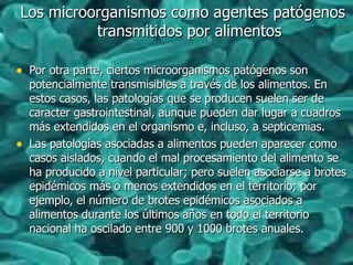 Los microorganismos como agentes patógenosLos microorganismos como agentes patógenos
transmitidos por alimentostransmitidos por alimentos
• Por otra parte, ciertos microorganismos patógenos sonPor otra parte, ciertos microorganismos patógenos son
potencialmente transmisibles a través de los alimentos. Enpotencialmente transmisibles a través de los alimentos. En
estos casos, las patologías que se producen suelen ser deestos casos, las patologías que se producen suelen ser de
caracter gastrointestinal, aunque pueden dar lugar a cuadroscaracter gastrointestinal, aunque pueden dar lugar a cuadros
más extendidos en el organismo e, incluso, a septicemias.más extendidos en el organismo e, incluso, a septicemias.
• Las patologías asociadas a alimentos pueden aparecer comoLas patologías asociadas a alimentos pueden aparecer como
casos aislados, cuando el mal procesamiento del alimento secasos aislados, cuando el mal procesamiento del alimento se
ha producido a nivel particular; pero suelen asociarse a brotesha producido a nivel particular; pero suelen asociarse a brotes
epidémicos más o menos extendidos en el territorio; porepidémicos más o menos extendidos en el territorio; por
ejemplo, el número de brotes epidémicos asociados aejemplo, el número de brotes epidémicos asociados a
alimentos durante los últimos años en todo el territorioalimentos durante los últimos años en todo el territorio
nacional ha oscilado entre 900 y 1000 brotes anuales.nacional ha oscilado entre 900 y 1000 brotes anuales.
 