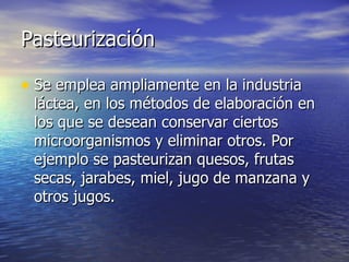 PasteurizaciónPasteurización
• Se emplea ampliamente en la industriaSe emplea ampliamente en la industria
láctea, en los métodos de elaboración enláctea, en los métodos de elaboración en
los que se desean conservar ciertoslos que se desean conservar ciertos
microorganismos y eliminar otros. Pormicroorganismos y eliminar otros. Por
ejemplo se pasteurizan quesos, frutasejemplo se pasteurizan quesos, frutas
secas, jarabes, miel, jugo de manzana ysecas, jarabes, miel, jugo de manzana y
otros jugos.otros jugos.
 