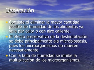 DesecaciónDesecación
• Consiste el eliminar la mayor cantidadConsiste el eliminar la mayor cantidad
posible de humedad de los alimentos yaposible de humedad de los alimentos ya
se a por calor o con aire caliente.se a por calor o con aire caliente.
• El efecto preservativo de la deshidrataciónEl efecto preservativo de la deshidratación
se debe principalmente ala microbiostasis,se debe principalmente ala microbiostasis,
pues los microorganismos no muerenpues los microorganismos no mueren
necesariamentenecesariamente
• Con la falta de humedad se inhibe laCon la falta de humedad se inhibe la
multiplicación de los microorganismos.multiplicación de los microorganismos.
 