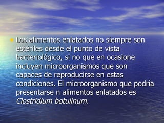 • Los alimentos enlatados no siempre sonLos alimentos enlatados no siempre son
estériles desde el punto de vistaestériles desde el punto de vista
bacteriológico, si no que en ocasionebacteriológico, si no que en ocasione
incluyen microorganismos que sonincluyen microorganismos que son
capaces de reproducirse en estascapaces de reproducirse en estas
condiciones. El microorganismo que podríacondiciones. El microorganismo que podría
presentarse n alimentos enlatados espresentarse n alimentos enlatados es
Clostridium botulinum.Clostridium botulinum.
 