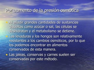 Por aumento de la presión osmóticaPor aumento de la presión osmótica
• Al añadir grandes cantidades de sustanciasAl añadir grandes cantidades de sustancias
disueltas como azúcar o sal, las células sedisueltas como azúcar o sal, las células se
deshidratan y el metabolismo se detiene.deshidratan y el metabolismo se detiene.
• Las levaduras y los hongos son relativamenteLas levaduras y los hongos son relativamente
resistentes a los cambios osmóticos, por lo queresistentes a los cambios osmóticos, por lo que
los podemos encontrar en alimentoslos podemos encontrar en alimentos
conservados de esta manera.conservados de esta manera.
• Las jaleas, conservas y carnes suelen serLas jaleas, conservas y carnes suelen ser
conservadas por este método.conservadas por este método.
 