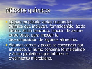 Métodos químicosMétodos químicos
• Se han empleado varias sustanciasSe han empleado varias sustancias
química que incluyen, formaldehído, ácidoquímica que incluyen, formaldehído, ácido
bórico, ácido benzoíco, bióxido de azufrebórico, ácido benzoíco, bióxido de azufre
entre otras, para impedir laentre otras, para impedir la
descomposición de algunos alimentos.descomposición de algunos alimentos.
• Algunas carnes y peces se conservan porAlgunas carnes y peces se conservan por
ahumado. El humo contiene formaldehídoahumado. El humo contiene formaldehído
y ácido piroleñoso que inhiben ely ácido piroleñoso que inhiben el
crecimiento microbiano.crecimiento microbiano.
 