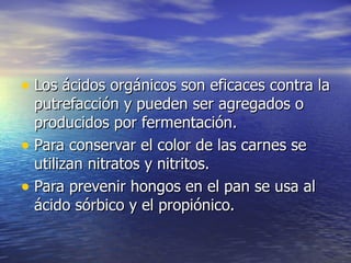 • Los ácidos orgánicos son eficaces contra laLos ácidos orgánicos son eficaces contra la
putrefacción y pueden ser agregados oputrefacción y pueden ser agregados o
producidos por fermentación.producidos por fermentación.
• Para conservar el color de las carnes sePara conservar el color de las carnes se
utilizan nitratos y nitritos.utilizan nitratos y nitritos.
• Para prevenir hongos en el pan se usa alPara prevenir hongos en el pan se usa al
ácido sórbico y el propiónico.ácido sórbico y el propiónico.
 