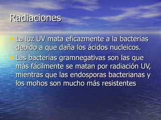 RadiacionesRadiaciones
• La luz UV mata eficazmente a la bacteriasLa luz UV mata eficazmente a la bacterias
debido a que daña los ácidos nucleicos.debido a que daña los ácidos nucleicos.
• Las bacterias gramnegativas son las queLas bacterias gramnegativas son las que
más fácilmente se matan por radiación UV,más fácilmente se matan por radiación UV,
mientras que las endosporas bacterianas ymientras que las endosporas bacterianas y
los mohos son mucho más resistenteslos mohos son mucho más resistentes
 