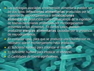 • Las patologías asociadas a transmisión alimentaria pueden serLas patologías asociadas a transmisión alimentaria pueden ser
de dos tipos:de dos tipos: infecciones alimentariasinfecciones alimentarias producidas por laproducidas por la
ingestión de microorganismos oingestión de microorganismos o intoxicacionesintoxicaciones
alimentariasalimentarias producidas como consecuencia de la ingestiónproducidas como consecuencia de la ingestión
de toxinas bacterianas producidas por microorganismosde toxinas bacterianas producidas por microorganismos
presentes en los alimentos. En ciertos casos, puedenpresentes en los alimentos. En ciertos casos, pueden
producirseproducirse alergias alimentariasalergias alimentarias causadas por la presenciacausadas por la presencia
de microorganismos.de microorganismos.
• En cualquier caso, para que se produzca una toxiinfección esEn cualquier caso, para que se produzca una toxiinfección es
necesario que el microorganismo haya producido:necesario que el microorganismo haya producido:
• a) Suficiente número para colonizar el intestino.a) Suficiente número para colonizar el intestino.
• b) Suficiente número para intoxicar el intestino.b) Suficiente número para intoxicar el intestino.
• c) Cantidades de toxina significativas.c) Cantidades de toxina significativas.
 