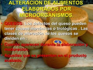 ALTERACION DE ALIMENTOSALTERACION DE ALIMENTOS
ELABORADOS PORELABORADOS POR
MICROORGANISMOS.MICROORGANISMOS.
• QUESOS:QUESOS: Los defectos del queso puedenLos defectos del queso pueden
tener causas mecánicas o biológicas . Lastener causas mecánicas o biológicas . Las
clases de alteración de los quesos seclases de alteración de los quesos se
dividen en :dividen en :
• Cuando aparecen durante la elaboración yCuando aparecen durante la elaboración y
maduración.maduración.
• Aquellas que se presentan en el productoAquellas que se presentan en el producto
acabado.acabado.
 