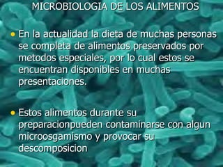MICROBIOLOGIA DE LOS ALIMENTOSMICROBIOLOGIA DE LOS ALIMENTOS
• En la actualidad la dieta de muchas personasEn la actualidad la dieta de muchas personas
se completa de alimentos preservados porse completa de alimentos preservados por
metodos especiales, por lo cual estos semetodos especiales, por lo cual estos se
encuentran disponibles en muchasencuentran disponibles en muchas
presentaciones.presentaciones.
• Estos alimentos durante suEstos alimentos durante su
preparacionpueden contaminarse con algunpreparacionpueden contaminarse con algun
microosgamismo y provocar sumicroosgamismo y provocar su
descomposiciondescomposicion
 