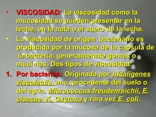 • VISCOSIDAD:VISCOSIDAD: La viscosidad como laLa viscosidad como la
mucosidad se pueden presentar en lamucosidad se pueden presentar en la
leche, en la nata o el suero de la leche.leche, en la nata o el suero de la leche.
• La viscosidad de origen bacteriano esLa viscosidad de origen bacteriano es
producida por la mucosa de la capsula deproducida por la mucosa de la capsula de
la bacteria, generalmennte gomas ola bacteria, generalmennte gomas o
muci-nas. Dos tipos de viscosidad:muci-nas. Dos tipos de viscosidad:
1.1. Por bacterias:Por bacterias: Originada porOriginada por AlcaligenesAlcaligenes
viscolactis,viscolactis, m.o,m.o, procedente del suelo oprocedente del suelo o
del agua,del agua, Micrococcus freudenreichii, E.Micrococcus freudenreichii, E.
cloacae, K. Oxytocacloacae, K. Oxytoca y rara vezy rara vez E. coli.E. coli.
 