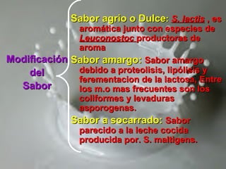 ModificaciónModificación
deldel
SaborSabor
Sabor agrio o DulceSabor agrio o Dulce:: S. lactisS. lactis , es, es
aromática junto con especies dearomática junto con especies de
LeuconostocLeuconostoc productoras deproductoras de
aromaaroma
Sabor amargo:Sabor amargo: Sabor amargoSabor amargo
debido a proteolisis, lipólisis ydebido a proteolisis, lipólisis y
ferementacion de la lactosa, Entreferementacion de la lactosa, Entre
los m.o mas frecuentes son loslos m.o mas frecuentes son los
coliformes y levadurascoliformes y levaduras
asporogenas.asporogenas.
Sabor a socarrado:Sabor a socarrado: SaborSabor
parecido a la leche cocidaparecido a la leche cocida
producida por. S. maltigens.producida por. S. maltigens.
 