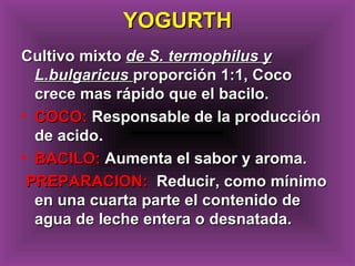 Cultivo mixtoCultivo mixto de S. termophilus yde S. termophilus y
L.bulgaricusL.bulgaricus proporción 1:1, Cocoproporción 1:1, Coco
crece mas rápido que el bacilo.crece mas rápido que el bacilo.
• COCO:COCO: Responsable de la producciónResponsable de la producción
de acido.de acido.
• BACILO:BACILO: Aumenta el sabor y aroma.Aumenta el sabor y aroma.
PREPARACION:PREPARACION: Reducir, como mínimoReducir, como mínimo
en una cuarta parte el contenido deen una cuarta parte el contenido de
agua de leche entera o desnatada.agua de leche entera o desnatada.
YOGURTHYOGURTH
 