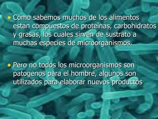 • Como sabemos muchos de los alimentosComo sabemos muchos de los alimentos
estan compuestos de proteinas, carbohidratosestan compuestos de proteinas, carbohidratos
y grasas, los cuales sirven de sustrato ay grasas, los cuales sirven de sustrato a
muchas especies de microorganismos.muchas especies de microorganismos.
• Pero no todos los microorganismos sonPero no todos los microorganismos son
patogenos para el hombre, algunos sonpatogenos para el hombre, algunos son
utilizados para elaborar nuevos productosutilizados para elaborar nuevos productos
 