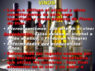 • Los m.o utilizan el alcohol y otrosLos m.o utilizan el alcohol y otros
constituyentes de esta capaconstituyentes de esta capa
superficial y crean aspecto desuperficial y crean aspecto de FloresFlores
de Vino.de Vino.
• Microorganismos que alteran el vino:Microorganismos que alteran el vino:
Acetobacter,Acetobacter, estas oxidan el alcohol aestas oxidan el alcohol a
acido acético. ( Producen Vinagre)acido acético. ( Producen Vinagre)
• Enfermedades que producen losEnfermedades que producen los
vinos.vinos.
• Enfermedad del regusto causada porEnfermedad del regusto causada por
una bacteria anaerobia facuktativa ,una bacteria anaerobia facuktativa ,
que utiliza los azucares , fase finalque utiliza los azucares , fase final
alteracion en el olor y un sabor aalteracion en el olor y un sabor a
VINOSVINOS..
 