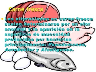 • Las alteraciones en carne frescaLas alteraciones en carne fresca
suelen determinarse por un olorsuelen determinarse por un olor
anormal y la aparición en laanormal y la aparición en la
superficie de mucosidadsuperficie de mucosidad
producidas por bacteriasproducidas por bacterias
principalmente:principalmente: Pseudomonas,Pseudomonas,
AerobacterAerobacter yy Alcalígenes.Alcalígenes.
Carne frescaCarne fresca
 