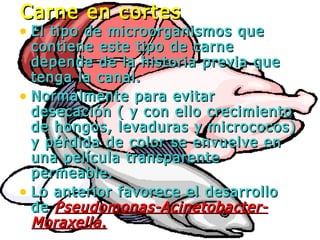 • El tipo de microorganismos queEl tipo de microorganismos que
contiene este tipo de carnecontiene este tipo de carne
depende de la historia previa quedepende de la historia previa que
tenga la canal.tenga la canal.
• Normalmente para evitarNormalmente para evitar
desecación ( y con ello crecimientodesecación ( y con ello crecimiento
de hongos, levaduras y micrococos)de hongos, levaduras y micrococos)
y pérdida de color se envuelve eny pérdida de color se envuelve en
una película transparenteuna película transparente
permeable.permeable.
• Lo anterior favorece el desarrolloLo anterior favorece el desarrollo
dede Pseudomonas-Acinetobacter-Pseudomonas-Acinetobacter-
Moraxella.Moraxella.
Carne en cortesCarne en cortes
 