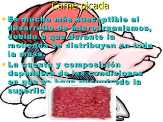Carne picadaCarne picada
• Es mucho más susceptible alEs mucho más susceptible al
desarrollo de microorganismos,desarrollo de microorganismos,
debido a que durante ladebido a que durante la
molienda se distribuyen en todamolienda se distribuyen en toda
la masa.la masa.
• La cuenta y composiciónLa cuenta y composición
dependerá de las condicionesdependerá de las condiciones
en que se haya encontrado laen que se haya encontrado la
superficie de la carne.superficie de la carne.
 