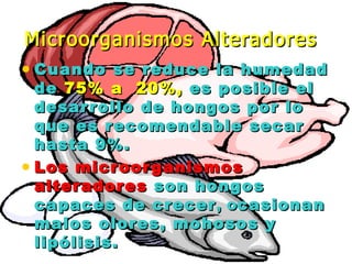 • Cuando se reduce la humedadCuando se reduce la humedad
dede 75% a  20%,75% a  20%, es posible eles posible el
desarrollo de hongos por lodesarrollo de hongos por lo
que es recomendable secarque es recomendable secar
hasta 9%.hasta 9%.
• Los microorganismosLos microorganismos
alteradoresalteradores son hongosson hongos
capaces de crecercapaces de crecer, o, ocasionancasionan
malos olores, mohosos ymalos olores, mohosos y
lipólisis.lipólisis.
Microorganismos AlteradoresMicroorganismos Alteradores
 