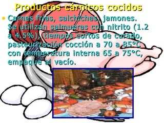 • Carnes frías, salchichas, jamones.Carnes frías, salchichas, jamones.
Se utilizan salmueras con nitrito (1.2Se utilizan salmueras con nitrito (1.2
a 4.5%), tiempos cortos de curado,a 4.5%), tiempos cortos de curado,
pasteurización cocción a 70 a 85°Cpasteurización cocción a 70 a 85°C
con temperatura interna 65 a 75°C,con temperatura interna 65 a 75°C,
empaque al vacío.empaque al vacío.
Productos cárnicos cocidosProductos cárnicos cocidos
 