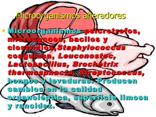 • MicroorganismosMicroorganismos psicrotrofos,psicrotrofos,
micrococcos, bacilos ymicrococcos, bacilos y
clostridios,clostridios,StaphylococcusStaphylococcus
coagulasa,coagulasa, Leuconostoc,Leuconostoc,
Lactobacillus, BrochotrixLactobacillus, Brochotrix
thermosphacta, Streptococcus,thermosphacta, Streptococcus,
hongos y levaduras. Producenhongos y levaduras. Producen
cambios en la calidadcambios en la calidad
organoléptica, superficie limosaorganoléptica, superficie limosa
y rancidez.y rancidez.
Microorganismos alteradoresMicroorganismos alteradores
 
