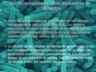 Los microorganismos como productores deLos microorganismos como productores de
alimentosalimentos
• Desde los tiempos históricos más remotos se han utilizadoDesde los tiempos históricos más remotos se han utilizado
microorganismos para producir alimentos. Los procesosmicroorganismos para producir alimentos. Los procesos
microbianos dan lugar a alteraciones en los mismos que lesmicrobianos dan lugar a alteraciones en los mismos que les
confieren más resistencia al deterioro o unas característicasconfieren más resistencia al deterioro o unas características
organolépticas (sabor, textura, etc.) más deseables.organolépticas (sabor, textura, etc.) más deseables.
• La mayoría de los procesos de fabricación de alimentos en los
que intervienen microorganismos se basan en la producción
de procesos fermentativos, principalmente de fermentación
láctica, de los materiales de partida. Esta fermentación suele
ser llevada a cabo por bacterias del grupo láctico.
 