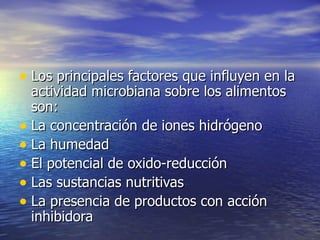 • Los principales factores que influyen en laLos principales factores que influyen en la
actividad microbiana sobre los alimentosactividad microbiana sobre los alimentos
son:son:
• La concentración de iones hidrógenoLa concentración de iones hidrógeno
• La humedadLa humedad
• El potencial de oxido-reducciónEl potencial de oxido-reducción
• Las sustancias nutritivasLas sustancias nutritivas
• La presencia de productos con acciónLa presencia de productos con acción
inhibidorainhibidora
 