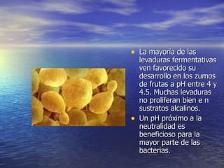 • La mayoría de lasLa mayoría de las
levaduras fermentativaslevaduras fermentativas
ven favorecido suven favorecido su
desarrollo en los zumosdesarrollo en los zumos
de frutas a pH entre 4 yde frutas a pH entre 4 y
4.5. Muchas levaduras4.5. Muchas levaduras
no proliferan bien e nno proliferan bien e n
sustratos alcalinos.sustratos alcalinos.
• Un pH próximo a laUn pH próximo a la
neutralidad esneutralidad es
beneficioso para labeneficioso para la
mayor parte de lasmayor parte de las
bacterias.bacterias.
 