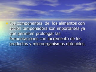 • Los componentes de los alimentos conLos componentes de los alimentos con
acción tamponadora son importantes yaacción tamponadora son importantes ya
que permiten prolongar lasque permiten prolongar las
fermentaciones con incremento de losfermentaciones con incremento de los
productos y microorganismos obtenidos.productos y microorganismos obtenidos.
 