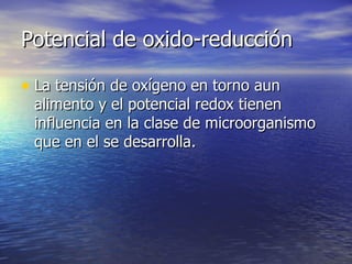 Potencial de oxido-reducciónPotencial de oxido-reducción
• La tensión de oxígeno en torno aunLa tensión de oxígeno en torno aun
alimento y el potencial redox tienenalimento y el potencial redox tienen
influencia en la clase de microorganismoinfluencia en la clase de microorganismo
que en el se desarrolla.que en el se desarrolla.
 
