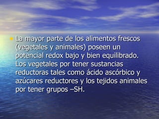 • La mayor parte de los alimentos frescosLa mayor parte de los alimentos frescos
(vegetales y animales) poseen un(vegetales y animales) poseen un
potencial redox bajo y bien equilibrado.potencial redox bajo y bien equilibrado.
Los vegetales por tener sustanciasLos vegetales por tener sustancias
reductoras tales como ácido ascórbico yreductoras tales como ácido ascórbico y
azúcares reductores y los tejidos animalesazúcares reductores y los tejidos animales
por tener grupos –SH.por tener grupos –SH.
 
