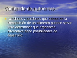 Contenido de nutrientesContenido de nutrientes
• Las clases y porciones que entran en laLas clases y porciones que entran en la
composición de un alimento pueden servircomposición de un alimento pueden servir
para determinar que organismopara determinar que organismo
alternativo tiene posibilidades dealternativo tiene posibilidades de
desarrollo.desarrollo.
 