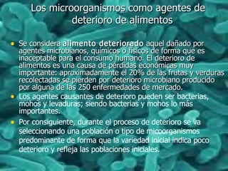 Los microorganismos como agentes deLos microorganismos como agentes de
deterioro de alimentosdeterioro de alimentos
• Se consideraSe considera alimento deterioradoalimento deteriorado aquel dañado poraquel dañado por
agentes microbianos, químicos o físicos de forma que esagentes microbianos, químicos o físicos de forma que es
inaceptable para el consumo humano. El deterioro deinaceptable para el consumo humano. El deterioro de
alimentos es una causa de pérdidas económicas muyalimentos es una causa de pérdidas económicas muy
importante: aproximadamente el 20% de las frutas y verdurasimportante: aproximadamente el 20% de las frutas y verduras
recolectadas se pierden por deterioro microbiano producidorecolectadas se pierden por deterioro microbiano producido
por alguna de las 250 enfermedades de mercado.por alguna de las 250 enfermedades de mercado.
• Los agentes causantes de deterioro pueden ser bacterias,
mohos y levaduras; siendo bacterias y mohos lo más
importantes.
• Por consiguiente, durante el proceso de deterioro se va
seleccionando una población o tipo de micoorganismos
predominante de forma que la variedad inicial indica poco
deterioro y refleja las poblaciones iniciales.
 