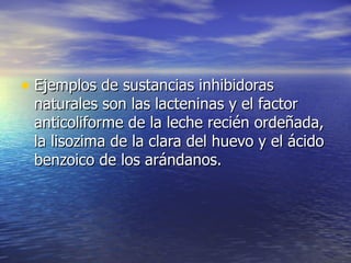 • Ejemplos de sustancias inhibidorasEjemplos de sustancias inhibidoras
naturales son las lacteninas y el factornaturales son las lacteninas y el factor
anticoliforme de la leche recién ordeñada,anticoliforme de la leche recién ordeñada,
la lisozima de la clara del huevo y el ácidola lisozima de la clara del huevo y el ácido
benzoico de los arándanos.benzoico de los arándanos.
 