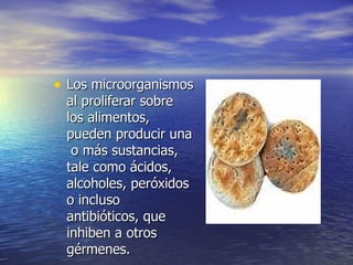 • Los microorganismosLos microorganismos
al proliferar sobreal proliferar sobre
los alimentos,los alimentos,
pueden producir unapueden producir una
o más sustancias,o más sustancias,
tale como ácidos,tale como ácidos,
alcoholes, peróxidosalcoholes, peróxidos
o inclusoo incluso
antibióticos, queantibióticos, que
inhiben a otrosinhiben a otros
gérmenes.gérmenes.
•
 