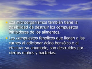 • Los microorganismos también tiene laLos microorganismos también tiene la
posibilidad de destruir los compuestosposibilidad de destruir los compuestos
inhibidores de los alimentos.inhibidores de los alimentos.
• Los compuestos fenólicos que llegan a lasLos compuestos fenólicos que llegan a las
carnes al adicionar ácido benzóico o alcarnes al adicionar ácido benzóico o al
efectuar su ahumado, son destruidos porefectuar su ahumado, son destruidos por
ciertos mohos y bacterias.ciertos mohos y bacterias.
 