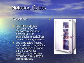 Métodos físicosMétodos físicos
CongelaciónCongelación
• Las temperaturasLas temperaturas
cercanas a OºC ocercanas a OºC o
menores retardan elmenores retardan el
desarrollo y lasdesarrollo y las
actividades metabólicasactividades metabólicas
de los microorganismos.de los microorganismos.
• Los productos frescosLos productos frescos
antes de ser congeladosantes de ser congelados
son sometidos al vaporson sometidos al vapor
para inactivar laspara inactivar las
enzimas que podríanenzimas que podrían
alterarlos a muy bajasalterarlos a muy bajas
temperaturas.temperaturas.
•
 