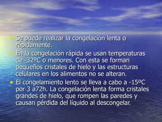 • Se puede realizar la congelación lenta oSe puede realizar la congelación lenta o
rápidamente.rápidamente.
• En la congelación rápida se usan temperaturasEn la congelación rápida se usan temperaturas
de -32ºC o menores. Con esta se formande -32ºC o menores. Con esta se forman
pequeños cristales de hielo y las estructuraspequeños cristales de hielo y las estructuras
celulares en los alimentos no se alteran.celulares en los alimentos no se alteran.
• El congelamiento lento se lleva a cabo a -15ºCEl congelamiento lento se lleva a cabo a -15ºC
por 3 a72h. La congelación lenta forma cristalespor 3 a72h. La congelación lenta forma cristales
grandes de hielo, que rompen las paredes ygrandes de hielo, que rompen las paredes y
causan pérdida del líquido al descongelar.causan pérdida del líquido al descongelar.
 