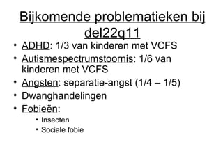 Bijkomende problematieken bij del22q11 ADHD : 1/3 van kinderen met VCFS Autismespectrumstoornis : 1/6 van kinderen met VCFS Angsten : separatie-angst (1/4 – 1/5) Dwanghandelingen Fobieën :  Insecten Sociale fobie 