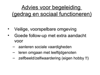 Advies voor begeleiding  (gedrag en sociaal functioneren) Veilige, voorspelbare omgeving Goede follow-up met extra aandacht voor  aanleren sociale vaardigheden leren omgaan met leeftijdgenoten zelfbeeld/zelfwaardering (eigen hobby !!) 
