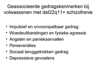 Geassocieerde gedragskenmerken bij volwassenen met del22q11+ schizofrenie Impulsief en onvoorspelbaar gedrag Woedeuitbarstingen en fysieke agressie Angsten en paniekaanvallen Perseveraties Sociaal teruggetrokken gedrag Depressieve gevoelens 