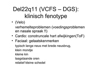 Del22q11 (VCFS – DGS): klinisch fenotype (Velo) verhemelteproblemen (voedingsproblemen en nasale spraak !!) Cardio: conotruncale hart afwijkingen(ToF) Faciaal: gelaatskenmerken  typisch lange neus met brede neusbrug,  klein mondje kleine kin  laagstaande oren relatief kleine schedel 
