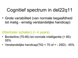 Cognitief spectrum in del22q11 Grote variabiliteit (van normale begaafdheid tot matig - ernstig verstandelijke handicap) (Wechsler schalen) (> 4 years)  Borderline (70-85) tot normale intelligentie (> 85): 55% Verstandelijke handicap(TIQ < 70 of > - 2SD) : 45%  