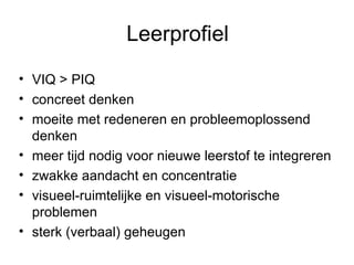 Leerprofiel VIQ > PIQ concreet denken moeite met redeneren en probleemoplossend denken meer tijd nodig voor nieuwe leerstof te integreren zwakke aandacht en concentratie visueel-ruimtelijke en visueel-motorische problemen sterk (verbaal) geheugen 