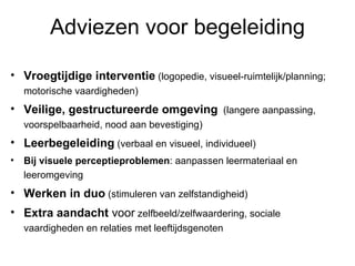 Adviezen voor begeleiding Vroegtijdige interventie  (logopedie, visueel-ruimtelijk/planning; motorische vaardigheden) Veilige, gestructureerde omgeving   (langere aanpassing, voorspelbaarheid, nood aan bevestiging) Leerbegeleiding  (verbaal en visueel, individueel) Bij visuele perceptieproblemen : aanpassen leermateriaal en leeromgeving Werken in duo  (stimuleren van zelfstandigheid) Extra aandacht  voor  zelfbeeld/zelfwaardering, sociale vaardigheden en relaties met leeftijdsgenoten 