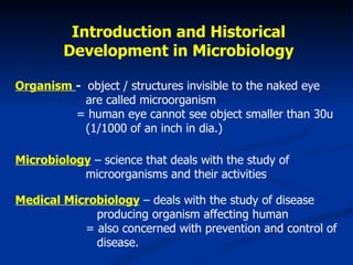 Introduction and Historical  Development in Microbiology  Organism   -  object / structures invisible to the naked eye  are called microorganism   = human eye cannot see object smaller than 30u  (1/1000 of an inch in dia.) Microbiology  – science that deals with the study of  microorganisms and their activities Medical Microbiology  – deals with the study of disease    producing organism affecting human  = also concerned with prevention and control of    disease.  