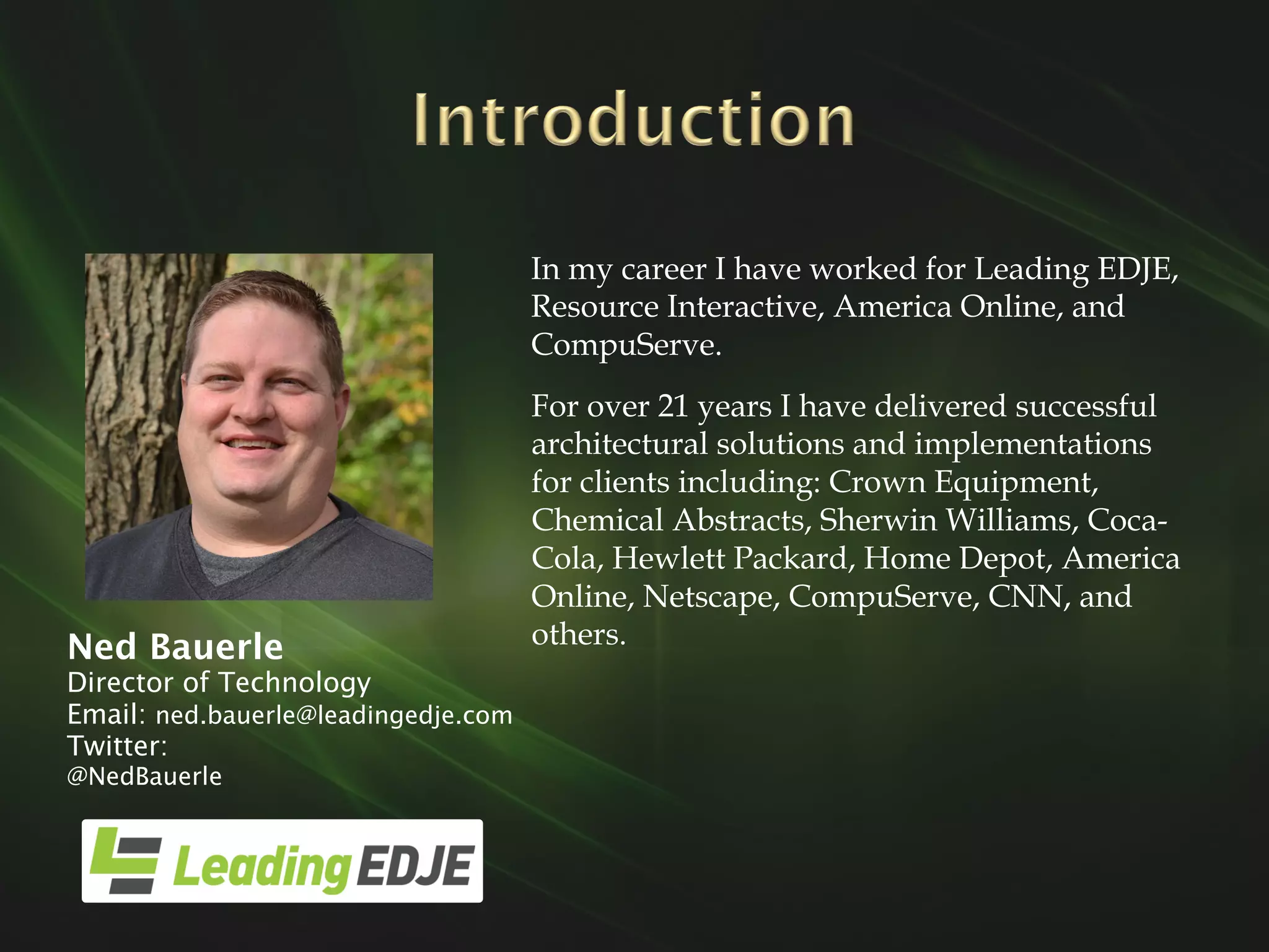 Ned Bauerle
Director of Technology
Email: ned.bauerle@leadingedje.com
Twitter:
@NedBauerle
In my career I have worked for Leading EDJE,
Resource Interactive, America Online, and
CompuServe.
For over 21 years I have delivered successful
architectural solutions and implementations
for clients including: Crown Equipment,
Chemical Abstracts, Sherwin Williams, Coca-
Cola, Hewlett Packard, Home Depot, America
Online, Netscape, CompuServe, CNN, and
others.
 