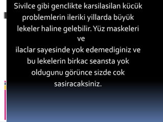 Sivilce gibi gencliktekarsilasilankücükproblemlerin ileriki yillarda büyük lekeler haline gelebilir. Yüz maskeleri ve ilaclar sayesinde yok edemediginiz ve bu lekelerin birkac seansta yok oldugunu görünce sizde coksasiracaksiniz.